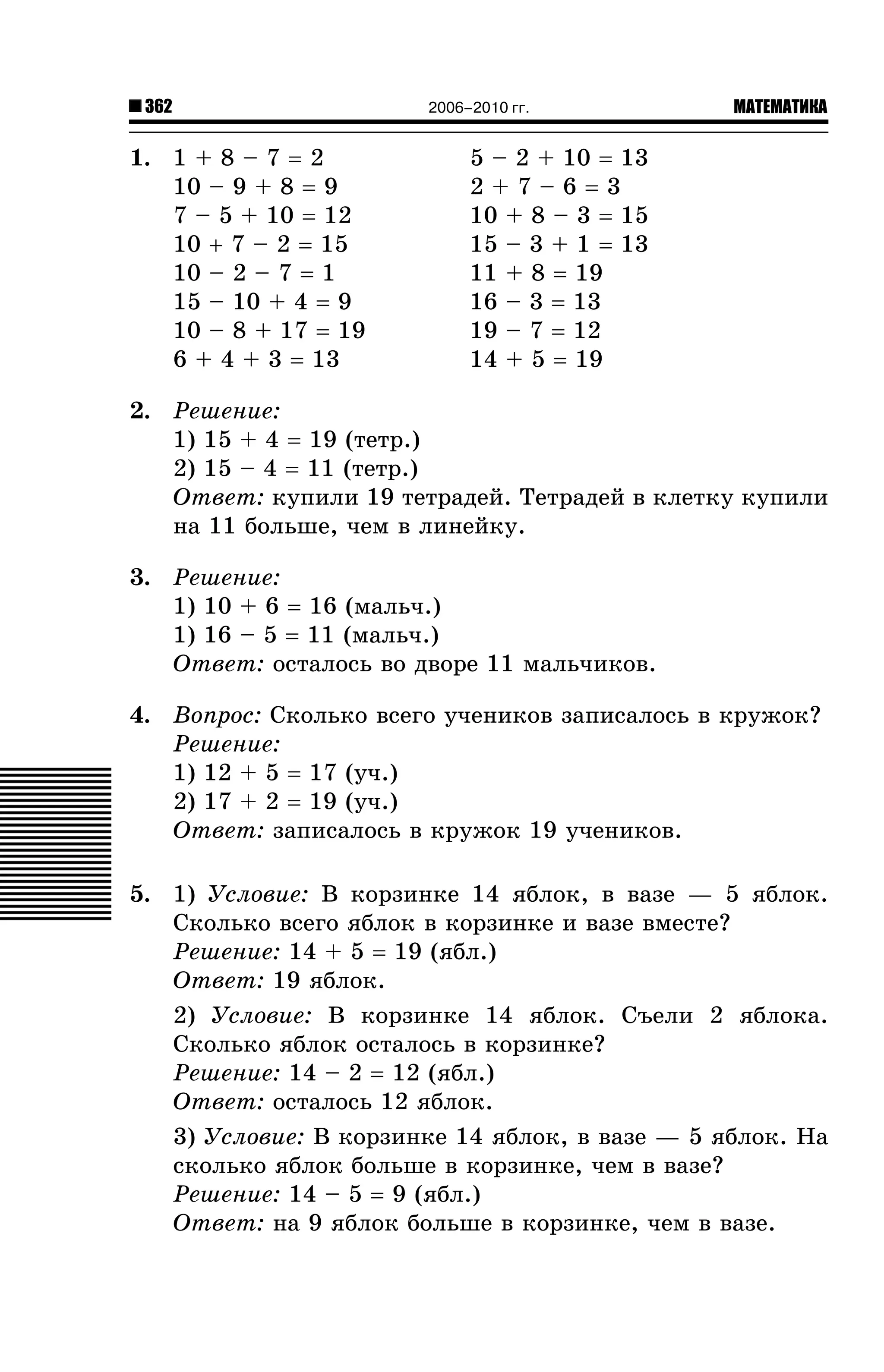 362

1. 1 + 8 – 7 = 2
10 – 9 + 8 = 9
7 – 5 + 10 = 12
10 + 7 – 2 = 15
10 – 2 – 7 = 1
15 – 10 + 4 = 9
10 – 8 + 17 = 19
6 + 4 + 3 = 13

2006–2010 гг.

МАТЕМАТИКА

5 – 2 + 10 = 13
2+7–6=3
10 + 8 – 3 = 15
15 – 3 + 1 = 13
11 + 8 = 19
16 – 3 = 13
19 – 7 = 12
14 + 5 = 19

2. Ðåøåíèå:
1) 15 + 4 = 19 (òåòð.)
2) 15 – 4 = 11 (òåòð.)
Îòâåò: êóïèëè 19 òåòðàäåé. Òåòðàäåé â êëåòêó êóïèëè
íà 11 áîëüøå, ÷åì â ëèíåéêó.
3. Ðåøåíèå:
1) 10 + 6 = 16 (ìàëü÷.)
1) 16 – 5 = 11 (ìàëü÷.)
Îòâåò: îñòàëîñü âî äâîðå 11 ìàëü÷èêîâ.
4. Âîïðîñ: Ñêîëüêî âñåãî ó÷åíèêîâ çàïèñàëîñü â êðóæîê?
Ðåøåíèå:
1) 12 + 5 = 17 (ó÷.)
2) 17 + 2 = 19 (ó÷.)
Îòâåò: çàïèñàëîñü â êðóæîê 19 ó÷åíèêîâ.
5. 1) Óñëîâèå: Â êîðçèíêå 14 ÿáëîê, â âàçå — 5 ÿáëîê.
Ñêîëüêî âñåãî ÿáëîê â êîðçèíêå è âàçå âìåñòå?
Ðåøåíèå: 14 + 5 = 19 (ÿáë.)
Îòâåò: 19 ÿáëîê.
2) Óñëîâèå: Â êîðçèíêå 14 ÿáëîê. Ñúåëè 2 ÿáëîêà.
Ñêîëüêî ÿáëîê îñòàëîñü â êîðçèíêå?
Ðåøåíèå: 14 – 2 = 12 (ÿáë.)
Îòâåò: îñòàëîñü 12 ÿáëîê.
3) Óñëîâèå: Â êîðçèíêå 14 ÿáëîê, â âàçå — 5 ÿáëîê. Íà
ñêîëüêî ÿáëîê áîëüøå â êîðçèíêå, ÷åì â âàçå?
Ðåøåíèå: 14 – 5 = 9 (ÿáë.)
Îòâåò: íà 9 ÿáëîê áîëüøå â êîðçèíêå, ÷åì â âàçå.

 