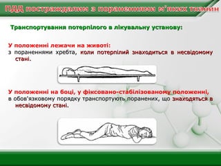 Транспортування потерпілого в лікувальну установу:
У положенні лежачи на животі:
з пораненнями хребта, коли потерпілий знаходиться в несвідомому
стані.

У положенні на боці, у фіксовано-стабілізованому положенні,
в обов'язковому порядку транспортують поранених, що знаходяться в
несвідомому стані.

 