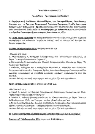 “ ΗΜΕΡΕ΢ ΔΙΑ΢ΣΗΜΑΣΟ΢ ”
Πρόςκληςη – Πρόγραμμα εκδηλώςεων
Θ Περιφερειακή Διεφθυνςη Πρωτοβάθμιασ και Δευτεροβάθμιασ Εκπαίδευςησ
Ηπείρου και το Πρότυπο Πειραματικό Γυμνάςιο Ζωςιμαίασ ΢χολήσ Ιωαννίνων
διοργανώνουν εκδηλώςεισ - δράςεισ ςχετικζσ με τθν αξιοποίθςθ του Διαςτιματοσ
ςτθν εκπαιδευτικι διαδικαςία και παρατηρήςεισ με τηλεςκόπια με τθ ςυνεργαςία
τθσ Ομάδασ Εραςιτεχνικήσ Αςτρονομίασ Ιωαννίνων, ωσ εξισ:
α) Για το κοινό τησ πόλησ κα πραγματοποιθκοφν δυο εκδθλώςεισ, με τθν ευγενικι
παραχώρθςθ τθσ αίκουςασ “Δθμιτρθσ Χατηισ” από το Πνευματικό Κζντρο του
Διμου Ιωαννιτών:
Πζμπτη 6 Φεβρουαρίου 2014 απόγευμα 6-9.30 μ.μ
- Ομιλίεσ από τουσ:
κ. Αλυςςανδράκθ K., Κακθγθτι Αςτροφυςικισ ςτο Πανεπιςτιμιο Ιωαννίνων, με
κζμα: "Η απομυκοποίθςθ του Ουρανοφ",
κ. Ματςόπουλο Ν., Αςτρονόμο του Εκνικοφ Αςτεροςκοπείου Ακθνών, με κζμα: "Το
Ηλιακό μασ Σφςτθμα".
- Μακθτζσ, μακιτριεσ και θ κακθγιτρια Μουςικισ κ. Μπεκιάρθ του Πρότυπου
Πειραματικοφ Γυμναςίου Ηωςιμαίασ Σχολισ Ιωαννίνων κα ερμθνεφςουν τραγοφδια
γνωςτών δθμιουργών με ςυνοδεία μουςικών οργάνων, εμπνευςμζνα από τον
ουρανό.
- Ακολουκεί τθλεςκοπικι παρατιρθςθ από το χώρο ζξω από τθν αίκουςα.
Σρίτη 11 Φεβρουαρίου 2014 απόγευμα 6-9.30 μ.μ.,
- Ομιλίεσ από τουσ:
κ. Σακκά Κ., μζλοσ τθσ Ομάδασ Εραςιτεχνικισ Αςτρονομίασ Ιωαννίνων, με κζμα:
"Σχθματιςμόσ και εξζλιξθ ενόσ άςτρου"
κ. Τςοφπθ Α., κακθγθτι Μακθματικών ςτο 1ο Λφκειο Ιωαννίνων, με κζμα: "Από τον
Ιοφλιο Βερν ςτθν ζξοδο του Voyager 1 από το θλιακό ςφςτθμα" και
κ. Νείλα Ι., κακθγιτρια, Δρ. Βιολόγο ςτο Πρότυπο Πειραματικό Γυμνάςιο Ηωςιμαίασ
Σχολισ Ιωαννίνων, με κζμα: "Υπάρχει ηωι εκεί ζξω ςτο Διάςτθμα;".
- Ακολουκεί τθλεςκοπικι παρατιρθςθ από το χώρο ζξω από τθν αίκουςα.
β) Για τουσ καθηγητζσ Δευτεροβάθμιασ Εκπαίδευςησ όλων των ειδικοτήτων
Παραςκευή 7 Φεβρουαρίου 2014 απόγευμα 5.30-9.00 μ.μ.

 