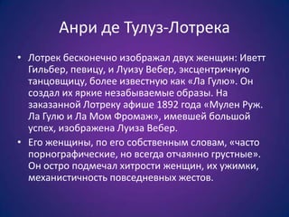 Анри де Тулуз-Лотрека
• Лотрек бесконечно изображал двух женщин: Иветт
Гильбер, певицу, и Луизу Вебер, эксцентричную
танцовщицу, более известную как «Ла Гулю». Он
создал их яркие незабываемые образы. На
заказанной Лотреку афише 1892 года «Мулен Руж.
Ла Гулю и Ла Мом Фромаж», имевшей большой
успех, изображена Луиза Вебер.
• Его женщины, по его собственным словам, «часто
порнографические, но всегда отчаянно грустные».
Он остро подмечал хитрости женщин, их ужимки,
механистичность повседневных жестов.

 