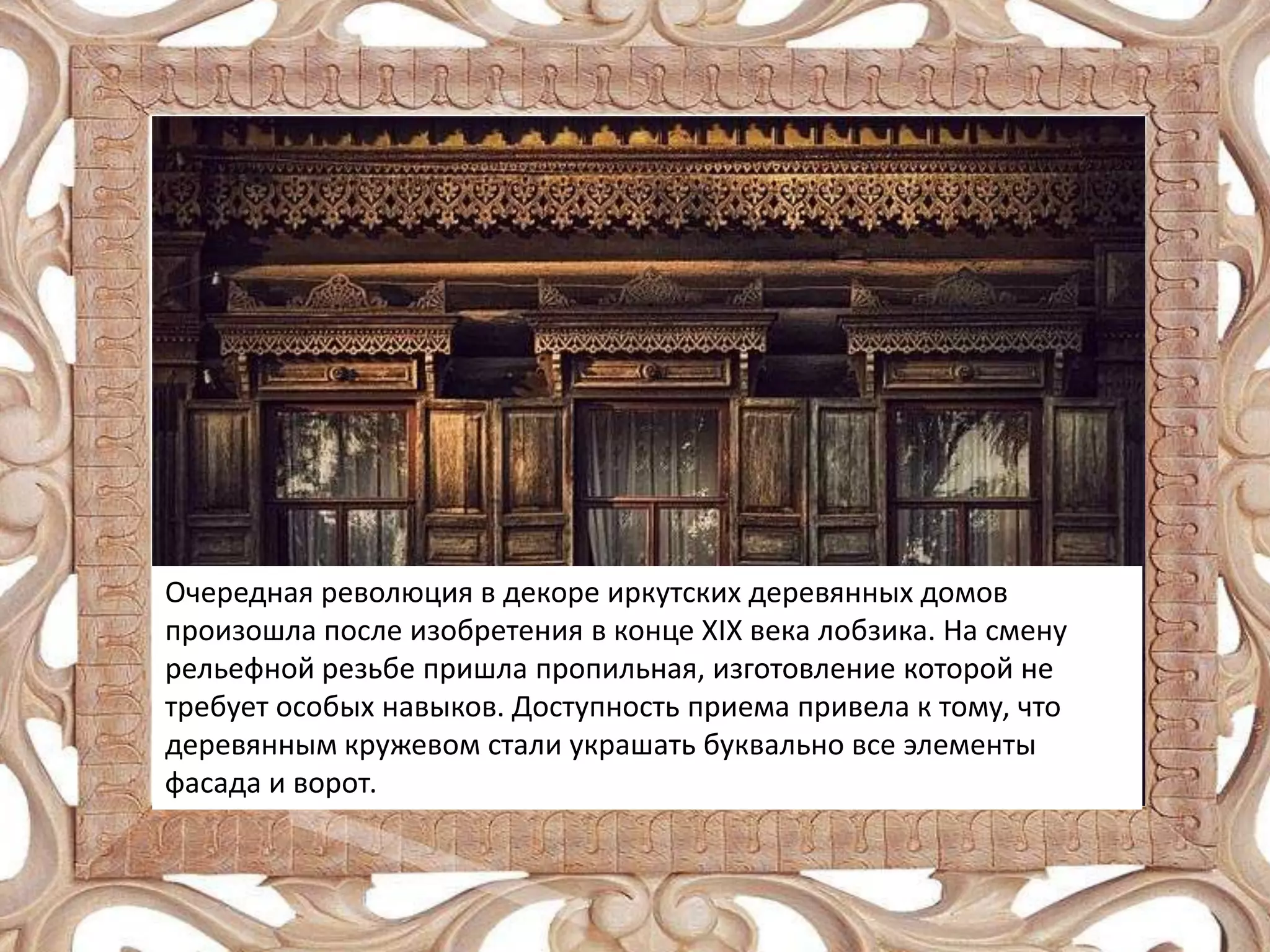 Очередная революция в декоре иркутских деревянных домов
произошла после изобретения в конце XIX века лобзика. На смену
рельефной резьбе пришла пропильная, изготовление которой не
требует особых навыков. Доступность приема привела к тому, что
деревянным кружевом стали украшать буквально все элементы
фасада и ворот.

 