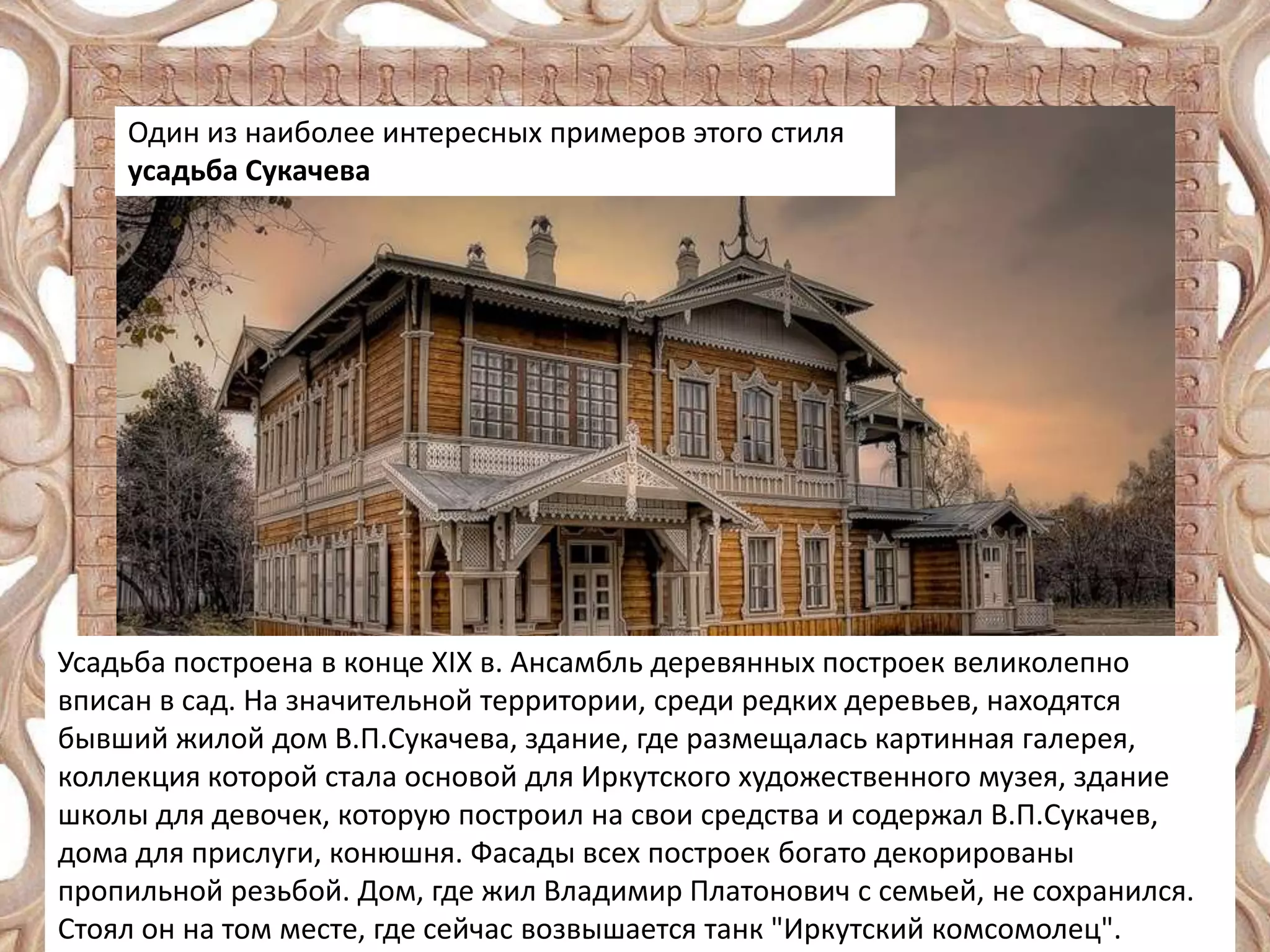 Один из наиболее интересных примеров этого стиля
усадьба Сукачева

Усадьба построена в конце XIX в. Ансамбль деревянных построек великолепно
вписан в сад. На значительной территории, среди редких деревьев, находятся
бывший жилой дом В.П.Сукачева, здание, где размещалась картинная галерея,
коллекция которой стала основой для Иркутского художественного музея, здание
школы для девочек, которую построил на свои средства и содержал В.П.Сукачев,
дома для прислуги, конюшня. Фасады всех построек богато декорированы
пропильной резьбой. Дом, где жил Владимир Платонович с семьей, не сохранился.
Стоял он на том месте, где сейчас возвышается танк "Иркутский комсомолец".

 