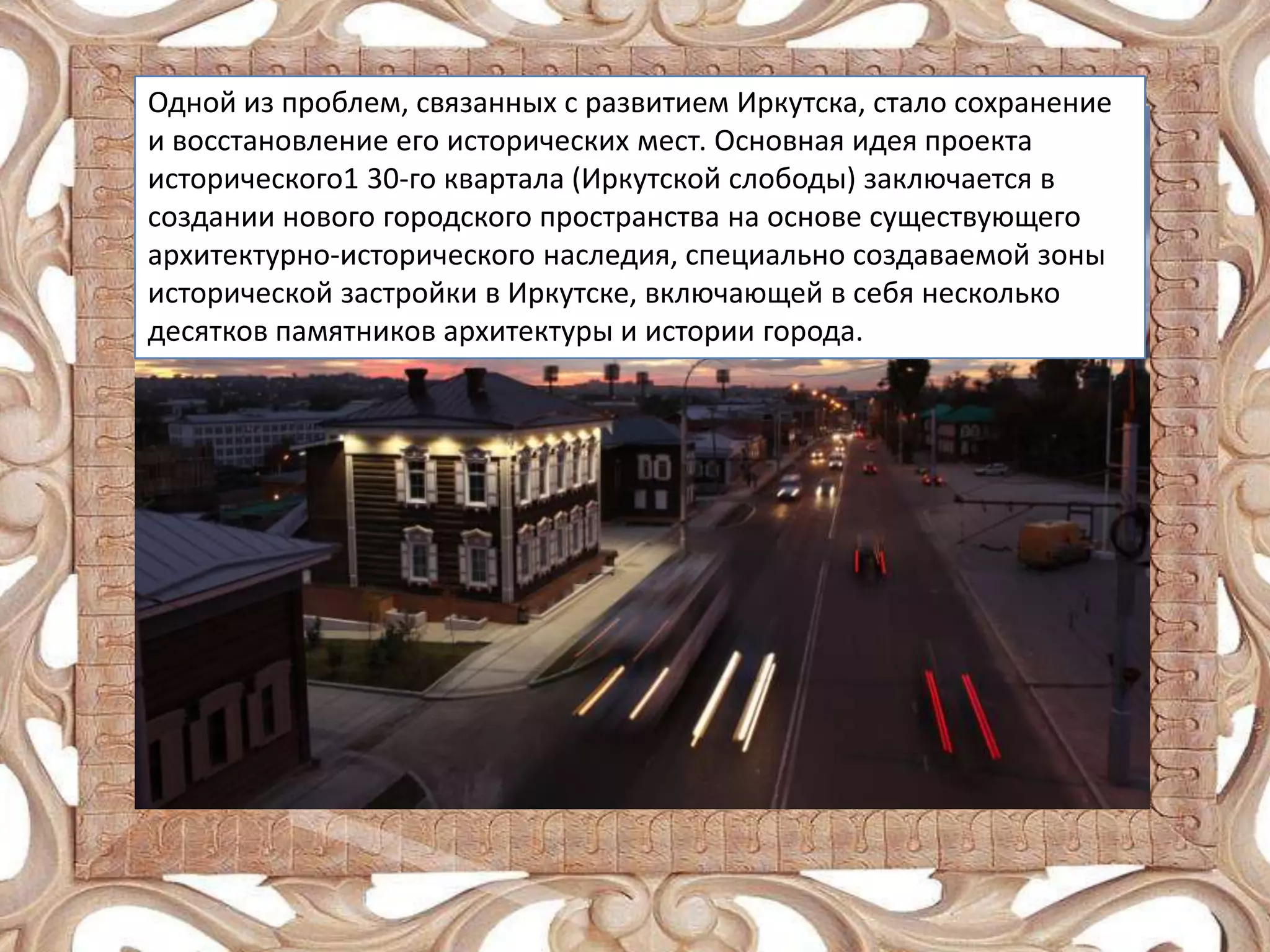 Одной из проблем, связанных с развитием Иркутска, стало сохранение
и восстановление его исторических мест. Основная идея проекта
исторического1 30-го квартала (Иркутской слободы) заключается в
создании нового городского пространства на основе существующего
архитектурно-исторического наследия, специально создаваемой зоны
исторической застройки в Иркутске, включающей в себя несколько
десятков памятников архитектуры и истории города.

 