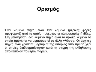 Ορισμός

Ένα κείμενο πηγή είναι ένα κείμενο (μερικές φορές
προφορικό) από το οποίο προέρχονται πληροφορίες ή ιδέες.
Στη μετάφραση, ένα κείμενο πηγή είναι το αρχικό κείμενο το
οποίο πρόκειται να μεταφραστεί σε άλλη γλώσσα. Οι αρχικές
πηγές είναι γραπτές μαρτυρίες της ιστορίας από πρώτο χέρι
οι οποίες διαδραματίστηκαν κατά τη στιγμή της εκδήλωσης
από κάποιον που ήταν παρών.

 
