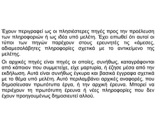 Έχουν περιγραφεί ως οι πλησιέστερες πηγές προς την προέλευση
των πληροφοριών ή ως ιδέα υπό μελέτη. Έχει ειπωθεί ότι αυτοί οι
τύποι των πηγών παρέχουν στους ερευνητές τις «άμεσες,
αδιαμεσολάβητες πληροφορίες σχετικά με το αντικείμενο της
μελέτης.
Οι αρχικές πηγές είναι πηγές οι οποίες, συνήθως, καταγράφονται
από κάποιον που συμμετείχε, είχε μαρτυρία, ή έζησε μέσα από την
εκδήλωση. Αυτά είναι συνήθως έγκυρα και βασικά έγγραφα σχετικά
με το θέμα υπό μελέτη. Αυτό περιλαμβάνει αρχικές αναφορές, που
δημοσίευσαν πρωτότυπα έργα, ή την αρχική έρευνα. Μπορεί να
περιέχουν τη πρωτότυπη έρευνα ή νέες πληροφορίες που δεν
έχουν προηγουμένως δημοσιευτεί αλλού.

 