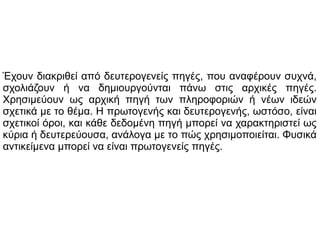 Έχουν διακριθεί από δευτερογενείς πηγές, που αναφέρουν συχνά,
σχολιάζουν ή να δημιουργούνται πάνω στις αρχικές πηγές.
Χρησιμεύουν ως αρχική πηγή των πληροφοριών ή νέων ιδεών
σχετικά με το θέμα. Η πρωτογενής και δευτερογενής, ωστόσο, είναι
σχετικοί όροι, και κάθε δεδομένη πηγή μπορεί να χαρακτηριστεί ως
κύρια ή δευτερεύουσα, ανάλογα με το πώς χρησιμοποιείται. Φυσικά
αντικείμενα μπορεί να είναι πρωτογενείς πηγές.

 