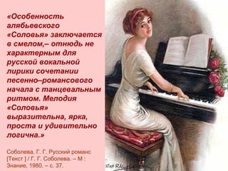 …

«Особенность
алябьевского
«Соловья» заключается
в смелом,– отнюдь не
характерным для
русской вокальной
лирики сочетании
песенно–романсового
начала с танцевальным
ритмом. Мелодия
«Соловья»
выразительна, ярка,
проста и удивительно
логична.»
Соболева, Г. Г. Русский романс
[Текст ] / Г. Г. Соболева. – М :
Знание, 1980. – с. 37.

 