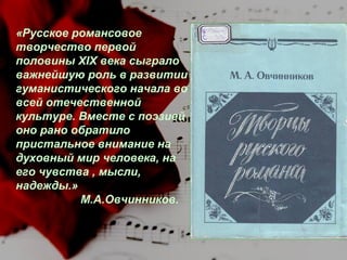 «Русское романсовое
творчество первой
половины XIX века сыграло
важнейшую роль в развитии
гуманистического начала во
всей отечественной
культуре. Вместе с поэзией
оно рано обратило
пристальное внимание на
духовный мир человека, на
его чувства , мысли,
надежды.»
М.А.Овчинников.

 