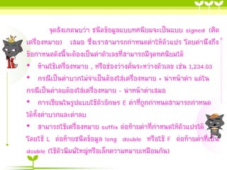 จุดสังเกตพบว่ำ ชนิดข้อมูลแบบทศนิยมจะเป็นแบบ signed (คิด
เครื่องหมำย) เสมอ ซึ่งเรำสำมำรถกำหนดค่ำให้ตัวแปร โดยคำนึงถึง
ข้อกำหนดดังนี้จะต้องเป็นค่ำตัวเลขที่สำมำรถมีจุดทศนิยมได้
• ห้ำมใช้เครื่องหมำย , หรือช่องว่ำงคั่นระหว่ำงตัวเลข เช่น 1,234.03
• กรณีเป็นค่ำบวกไม่จำเป็นต้องใส่เครื่องหมำย + นำหน้ำค่ำ แต่ใน
กรณีเป็นค่ำลบต้องใส่เครื่องหมำย – นำหน้ำค่ำเสมอ
• กำรเขียนในรูปแบบใช้ตัวอักษร E ค่ำที่ถูกกำหนดสำมำรถกำหนด
ได้ทั้งค่ำบวกและค่ำลบ
• สำมำรถใช้เครื่องหมำย suffix ต่อท้ำยค่ำที่กำหนดให้ตัวแปรได้
โดยใช้ L ต่อท้ำยชนิดข้อมูล long double หรือใช้ F ต่อท้ำยค่ำที่เป็น
double (ใช้ตัวพิมพ์ใหญ่หรือเล็กควำมหมำยเหมือนกัน)

 
