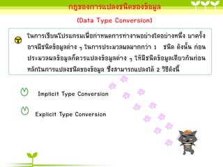กฎของกำรแปลงชนิดของข้อมูล
(Data Type Conversion)
ในกำรเขียนโปรแกรมเพื่อกำหนดกำรทำงำนอย่ำงใดอย่ำงหนึ่ง บำครั้ง
อำจมีชนิดข้อมูลต่ำง ๆ ในกำรประมวลผลมำกกว่ำ 1 ชนิด ดังนั้น ก่อน
ประมวลผลข้อมูลก็ควรแปลงข้อมูลต่ำง ๆ ให้มีชนิดข้อมูลเดียวกันก่อน
หลักในกำรแปลงชนิดของข้อมูล ซึ่งสำมำรถแปลงได้ 2 วิธีดงนี้
ั

Implicit Type Conversion

Explicit Type Conversion

 