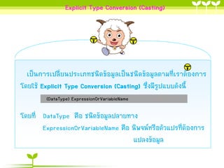 Explicit Type Conversion (Casting)

เป็นกำรเปลี่ยนประเภทชนิดข้อมูลเป็นชนิดข้อมูลตำมที่เรำต้องกำร
โดยใช้ Explicit Type Conversion (Casting) ซึ่งมีรูปแบบดังนี้
(DataType) ExpressionOrVariableName

โดยที่ DataType คือ ชนิดข้อมูลปลำยทำง
ExpressionOrVariableName คือ นิพจน์หรือตัวแปรที่ต้องกำร
แปลงข้อมูล

 