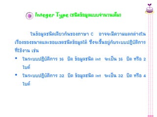 1 Integer Type (ชนิดข้อมูลแบบจำนวนเต็ม)

ในข้อมูลชนิดเดียวกันของภำษำ C อำจจะมีควำมแตกต่ำงใน
เรื่องของขนำดและขอบเขตชนิดข้อมูลได้ ซึ่งจะขึ้นอยู่กับระบบปฏิบัติกำร
ที่ใช้งำน เช่น
• ในระบบปฏิบัติกำร 16 บิต ข้อมูลชนิด int จะเป็น 16 บิต หรือ 2
ไบต์
• ในระบบปฏิบัติกำร 32 บิต ข้อมูลชนิด int จะเป็น 32 บิต หรือ 4
ไบต์

 