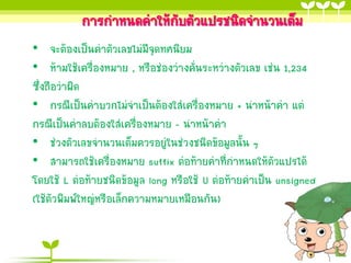 กำรกำหนดค่ำให้กับตัวแปรชนิดจำนวนเต็ม
• จะต้องเป็นค่ำตัวเลขไม่มีจุดทศนิยม
• ห้ำมใช้เครื่องหมำย , หรือช่องว่ำงคั่นระหว่ำงตัวเลข เช่น 1,234
ซึ่งถือว่ำผิด
• กรณีเป็นค่ำบวกไม่จำเป็นต้องใส่เครื่องหมำย + นำหน้ำค่ำ แต่
กรณีเป็นค่ำลบต้องใส่เครื่องหมำย – นำหน้ำค่ำ
• ช่วงตัวเลขจำนวนเต็มควรอยู่ในช่วงชนิดข้อมูลนั้น ๆ
• สำมำรถใช้เครื่องหมำย suffix ต่อท้ำยค่ำที่กำหนดให้ตัวแปรได้
โดยใช้ L ต่อท้ำยชนิดข้อมูล long หรือใช้ U ต่อท้ำยค่ำเป็น unsigned
(ใช้ตัวพิมพ์ใหญ่หรือเล็กควำมหมำยเหมือนกัน)

 