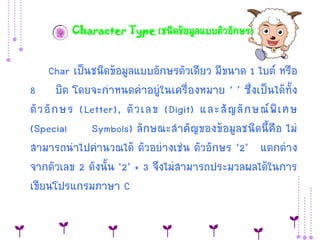 2 Character Type (ชนิดข้อมูลแบบตัวอักษร)

Char เป็นชนิดข้อมูลแบบอักษรตัวเดียว มีขนำด 1 ไบต์ หรือ
8 บิต โดยจะกำหนดค่ำอยู่ในเครื่องหมำย ‘ ’ ซึ่งเป็นได้ทั้ง
ตั ว อั ก ษร (Letter), ตั ว เลข (Digit) และสั ญ ลั ก ษณ์ พิ เ ศษ
(Special
Symbols) ลักษณะสำคัญของข้อมูลชนิดนี้คือ ไม่
สำมำรถนำไปคำนวณได้ ตัวอย่ำงเช่น ตัวอักษร ‘2’ แตกต่ำง
จำกตัวเลข 2 ดังนั้น ‘2’ + 3 จึงไม่สำมำรถประมวลผลได้ในกำร
เขียนโปรแกรมภำษำ C

 