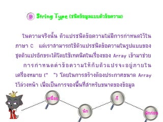 3 String Type (ชนิดข้อมูลแบบตัวข้อควำม)

ในควำมจริงนั้น ตัวแปรชนิดข้อควำมไม่มีกำรกำหนดไว้ใน
ภำษำ C แต่เรำสำมำรถใช้ตัวแปรชนิดข้อควำมในรูปแบบของ
ชุดตัวแปรอักขระได้โดยใช้เทคนิคในเรื่องของ Array เข้ำมำช่วย
กำรก ำหนดค่ ำ ข้ อ ควำมให้ กั บ ตั ว แปรจะอยู่ ภ ำยใน
เครื่องหมำย (“ ”) โดยในกำรสร้ำงต้องประกำศขนำด Array
ไว้ล่วงหน้ำ เพื่อเป็นกำรจองพื้นที่สำหรับขนำดของข้อมูล
เหนื่อย

ก็
นัก

พักก่อน

 