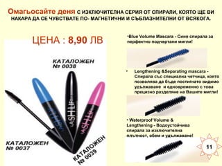 Омагьосайте деня С ИЗКЛЮЧИТЕЛНА СЕРИЯ ОТ СПИРАЛИ, КОЯТО ЩЕ ВИ
НАКАРА ДА СЕ ЧУВСТВАТЕ ПО- МАГНЕТИЧНИ И СЪБЛАЗНИТЕЛНИ ОТ ВСЯКОГА.

ЦЕНА : 8,90 ЛВ

•Blue Volume Mascara - Синя спирала за
перфектно подчертани мигли!

•

Lengthening &Separating mascara Спирала със специална четчица, която
позволява да бъде постигнато видимо
удължаване и едновременно с това
прецизно разделяне на Вашите мигли!

• Waterproof Volume &
Lengthening - Водоустойчива
спирала за изключителна
плътност, обем и удължаване!

11

 