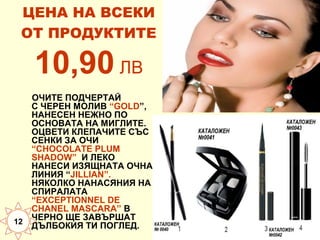 ЦЕНА НА ВСЕКИ
ОТ ПРОДУКТИТЕ

10,90 ЛВ
ОЧИТЕ ПОДЧЕРТАЙ
С ЧЕРЕН МОЛИВ “GOLD”,
НАНЕСЕН НЕЖНО ПО
ОСНОВАТА НА МИГЛИТЕ.
ОЦВЕТИ КЛЕПАЧИТЕ СЪС
СЕНКИ ЗА ОЧИ
“CHOCOLATE PLUM
SHADOW” И ЛЕКО
НАНЕСИ ИЗЯЩНАТА ОЧНА
ЛИНИЯ “JILLIAN”.
НЯКОЛКО НАНАСЯНИЯ НА
СПИРАЛАТА
“EXCEPTIONNEL DE
CHANEL MASCARA” В
ЧЕРНО ЩЕ ЗАВЪРШАТ
12
ДЪЛБОКИЯ ТИ ПОГЛЕД.

 