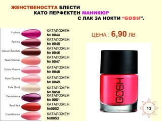 ЖЕНСТВЕНОСТТА БЛЕСТИ
КАТО ПЕРФЕКТЕН МАНИКЮР
С ЛАК ЗА НОКТИ “GOSH”.
КАТАЛОЖЕН
№ 0044
КАТАЛОЖЕН
№ 0045
КАТАЛОЖЕН
№ 0046
КАТАЛОЖЕН
№ 0047

ЦЕНА : 6,90 ЛВ

КАТАЛОЖЕН
№ 0048
КАТАЛОЖЕН
№ 0049
КАТАЛОЖЕН
№ 0050
КАТАЛОЖЕН
№ 0051
КАТАЛОЖЕН
№0052
КАТАЛОЖЕН
№0053

13

 