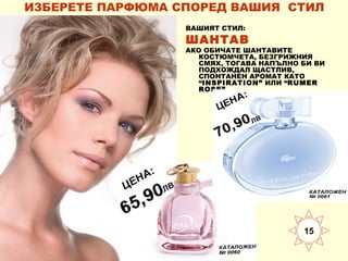 ИЗБЕРЕТЕ ПАРФЮМА СПОРЕД ВАШИЯ СТИЛ
ВАШИЯТ СТИЛ:

ШАНТАВ

АКО ОБИЧАТЕ ШАНТАВИТЕ
КОСТЮМЧЕТА, БЕЗГРИЖНИЯ
СМЯХ, ТОГАВА НАПЪЛНО БИ ВИ
ПОДХОЖДАЛ ЩАСТЛИВ,
СПОНТАНЕН АРОМАТ КАТО
“INSPIRATION” ИЛИ “RUMER
ROSE”.

15

 