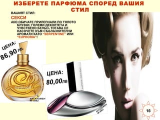 ИЗБЕРЕТЕ ПАРФЮМА СПОРЕД ВАШИЯ
СТИЛ
ВАШИЯТ СТИЛ:
СЕКСИ
АКО ОБИЧАТЕ ПРИЛЕПНАЛИ ПО ТЯЛОТО
БЛУЗКИ, ГОЛЕМИ ДЕКОЛТЕТА И
ЧУВСТВЕНО БЕЛЬО- ТОГАВА СЕ
НАСОЧЕТЕ КЪМ СЪБЛАЗНИТЕЛНИ
АРОМАТИ КАТО “SERPENTINE” ИЛИ
“EUPHORIA”!

16

 