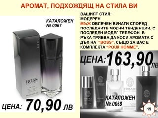 АРОМАТ, ПОДХОЖДЯЩ НА СТИЛА ВИ
ВАШИЯТ СТИЛ:
МОДЕРЕН
МЪЖ ОБЛЕЧЕН ВИНАГИ СПОРЕД
ПОСЛЕДНИТЕ МОДНИ ТЕНДЕНЦИИ, С
ПОСЛЕДЕН МОДЕЛ ТЕЛЕФОН В
РЪКА ТРЯБВА ДА НОСИ АРОМАТА С
ДЪХ НА “BOSS”. СЪЩО ЗА ВАС Е
КОМПЛЕКТА “POUR HOMME”.

19

 