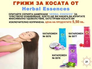 ГРИЖИ ЗА КОСАТА ОТ
Herbal Essences
ОПИТАЙТЕ СЕРИЯТА ШАМПОАНИ “HERBAL ESSENCES” ЗА
ЧУВСТВЕНО ИЗЖИВЯВАНЕ, КОЕТО ЩЕ ВИ НАКАРА ДА ИЗПИТАТЕ
МАКСИМАЛНО УДОВОЛСТВИЕ, КАТО ПРАВИ КОСАТА ВИ
ИЗКЛЮЧИТЕЛНО КОПРИНЕНА. ЦЕНА НА ПРОДУКТИТЕ 5,50 ЛВ

КАТАЛОЖЕН
№ 0076

.

КАТАЛОЖЕН
№ 0077

КАТАЛОЖЕН
№ 0078
21

 