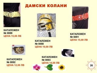 ДАМСКИ КОЛАНИ

КАТАЛОЖЕН
№ 0089
ЦЕНА 15,00 ЛВ
КАТАЛОЖЕН
№ 0090
ЦЕНА 10,00 ЛВ

КАТАЛОЖЕН
№ 0092
ЦЕНА 12,00 ЛВ

КАТАЛОЖЕН
№ 0093
ЦЕНА 14,00 ЛВ

КАТАЛОЖЕН
№ 0091
ЦЕНА 15,00 ЛВ

26

 