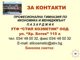 ЗА КОНТАКТИ
ПРОФЕСИОНАЛНА ГИМНАЗИЯ ПО
ИКОНОМИКА И МЕНИДЖМЪНТ
ПАЗАРДЖИК

УТФ “СТИЛ КОЗМЕТИК” ООД
ул. “Хр. Ботев” 115 а
тел. 034/ 48 00 32, факс 034/ 48 00 32
E-mail: stilcosmetic@abv.bg
Банкова сметка:
30

 