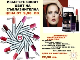 ИЗБЕРЕТЕ СВОЯТ
ЦВЯТ НА
СЪБЛАЗНИТЕЛНА
ЦЕНА ОТ 9,90 ЛВ.

КОМПЛЕКТ
“НАЙ–ДИВАТА
КРАСОТА ”
СЪДЪРЖА:

●ЧЕРВИЛО CHANEL
●ЛАК ЗА НОКТИ CHANEL ..
ДЪЛГОТРАЕН И УСТОЙЧИВ
●ЧЕТВОРКА СЕНКИ ЗА ОЧИЛИМИТИРАНА СЕРИЯ
КАТАЛОЖЕН № 0014

ЦЕНА НА КОМПЛЕКТА:

22,90 лв.

3

 