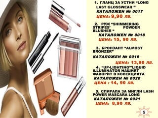 1. ГЛАНЦ ЗА УСТНИ “LONG
LAST GLOSSWEAR “
КАТАЛОЖЕН № 0017
ЦЕНА: 9,90 ЛВ.
2. РУЖ “SHIMMERING
STRIPES’
POWDER
BLUSHER “
КАТАЛОЖЕН № 0018
ЦЕНА: 15, 90 ЛВ.
3. БРОНЗАНТ “ALMOST
BRONZER”

КАТАЛОЖЕН № 0019
ЦЕНА: 13,90 ЛВ.
4. “UP-LIGHTING’”LIQUID
ILLUMINATOR НАШИЯТ
ФАВОРИТ В КОЛЕКЦИЯТА
КАТАЛОЖЕН № 0020
ЦЕНА : 14, 90 ЛВ.
5. СПИРАЛА ЗА МИГЛИ LASH
POWER MASCARA LONG
КАТАЛОЖЕН № 0021
ЦЕНА: 8,90 ЛВ.

5

 