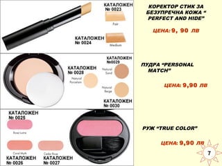 КОРЕКТОР СТИК ЗА
БЕЗУПРЕЧНА КОЖА “
PERFECT AND HIDE”
ЦЕНА: 9, 90 ЛВ

ПУДРА “PERSONAL
MATCH”
ЦЕНА: 9,90 ЛВ

РУЖ “TRUE COLOR”
ЦЕНА: 9,90 ЛВ

7

 