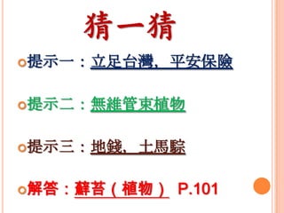 猜一猜
提示一：立足台灣，平安保險
提示二：無維管束植物
提示三：地錢，土馬騌
解答：蘚苔（植物）

P.101

 