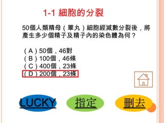 1-1 細胞的分裂
50個人類精母（睪丸）細胞經減數分裂後，將
產生多少個精子及精子內的染色體為何？

（A）50個，46對
（B）100個，46條
（C）400個，23條
（D）200個，23條

LUCKY

指定

刪去

 