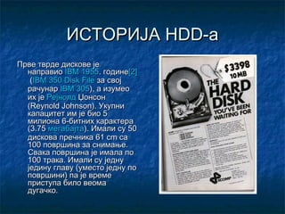 ИСТОРИЈА HDD-а
Прве тврде дискове је
направиоIBM1955. године[2]
(IBM 350 Disk Fileза свој
рачунарIBM 305), а изумео
их јеРејнолд Џонсон
(Reynold Johnson). Укупни
капацитет им је био 5
милиона 6-битних карактера
(3.75мегабајта). Имали су 50
дискова пречника 61cm са
100 површина за снимање.
Свака површина је имала по
100 трака. Имали су једну
једину главу (уместо једну по
површини) па је време
приступа било веома
дугачко.

 