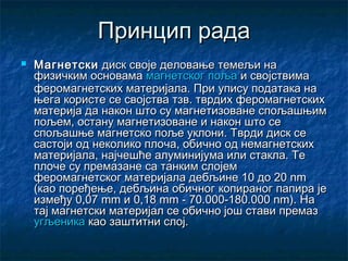 Принцип рада


Магнетски диск своје деловање темељи на
физичким основамамагнетског пољаи својствима
феромагнетских материјала. При упису података на
њега користе се својства тзв. тврдих феромагнетских
материја да након што су магнетизоване спољашњим
пољем, остану магнетизоване и након што се
спољашње магнетско поље уклони. Тврди диск се
састоји од неколико плоча, обично од немагнетских
материјала, најчешће алуминијума или стакла. Те
плоче су премазане са танким слојем
феромагнетског материјала дебљине 10 до 20 nm
(као поређење, дебљина обичног копираног папира је
између 0,07 mm и 0,18 mm - 70.000-180.000 nm).На
тај магнетски материјал се обично још стави премаз
угљеникакао заштитни слој.

 