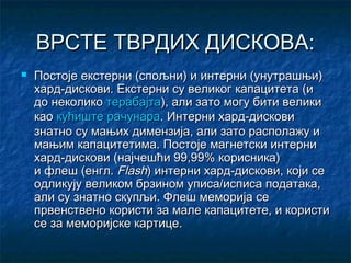 ВРСТЕ ТВРДИХ ДИСКОВА:


Постоје екстерни (спољни) и интерни (унутрашњи)
хард-дискови. Екстерни су великог капацитета (и
до неколикотерабајта), али зато могу бити велики
каокућиште рачунара. Интерни хард-дискови
знатно су мањих димензија, али зато располажу и
мањим капацитетима. Постоје магнетски интерни
хард-дискови (најчешћи 99,99% корисника)
ифлеш(енгл.Flash) интерни хард-дискови, који се
одликују великом брзином уписа/исписа података,
али су знатно скупљи. Флеш меморија се
првенствено користи за мале капацитете, и користи
се замеморијске картице.

 