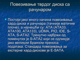 Повезивање тврдог диска са
рачунаром


Постоји јако много начина повезивања
хард-диска и рачунара (тачније матичне
плоче), а најчешћи су: ATA (ATA33,
ATA100, ATA133), UDMA, PIO, IDE, SATA, S-ATA2. Тренутно најбржи од
поменутих је S-ATA2 који се одликује
јако великом брзином преноса
података. Стандард повезивања за
екстерне хард-дискове је E-SATA.

 