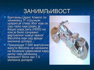 ЗАНИМЉИВОСТ




Британац Џејмс Ховелс по
занимању IT стручњак
урадио је ствар због које се
сад горко каје.Џејмс је
бацио хард диск (HDD) на
ком је било сачувано
виртуелног новца званог
Bitconina који сад вреди
милионе долара...
Прецизније 7.500 виртуелне
валуте Bitcoina се налазило
на баченом Џејмсовом хард
диску чија данашња
вредност била око 7.5
милиона долара!

 