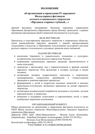 ПОЛОЖЕНИЕ
об организации и проведении IV окружного
Фольклорного фестиваля
детского и юношеского творчества
«Преданья старины глубокой…»
Данный фестиваль инициирован Западным окружным управлением
образования Департамента образования города Москвы, проводится в рамках
программы празднования Дней Славянской письменности и культуры.
ЦЕЛЬ ФЕСТИВАЛЯ:
Пропаганда и популяризация народного творчества в современном обществе,
поиск взаимодействия народных традиций с новыми прогрессивными
тенденциями в искусстве и образовании, использование культурного наследия
русского народа в эстетическом и духовном развитии юных москвичей.
•
•
•
•
•
•
•

ЗАДАЧИ ФЕСТИВАЛЯ:
воспитание бережного и уважительного отношения к культурноисторическому наследию русского народа (или России);
возрождение национальных народных традиций, преемственности и
связи поколений;
знакомство с фольклором, как с первоисточником и древней основой
народного творчества. Роль фольклора в истории, культуре и жизни
человека;
активизация интереса подрастающего поколения к творческому
самовыражению,
посредством
приобщения
к
этнокультурным
традициям и освоения народных промыслов;
формирование у детей и подростков духовных ценностей и высоких
нравственно-эстетических жизненных принципов на основе народного
творчества;
активизация познавательной потребности молодежи к изучению истоков
народной жизни и творчества;
выявление и поддержка талантливых и перспективных детей, а также
самобытных творческих коллективов.

ОРГАНИЗАЦИОННЫЙ КОМИТЕТ:
Общее руководство по организации и проведению фестиваля возлагается на
ГБОУ Центр детского творчества «Ново-Переделкино» Западного окружного
управления образования.
Директор ГБОУ ЦДТ «Ново-Переделкино» – Шатова Елена Леонидовна,
координаторы – Коробова Екатерина Александровна (8-963-712-38-58) и
Колоска Алла Мстиславовна (8-905-530-90-59)
Контактный телефон/факс: (495) 731-99-34
УЧАСТНИКИ И УСЛОВИЯ ПРОВЕДЕНИЯ:

 