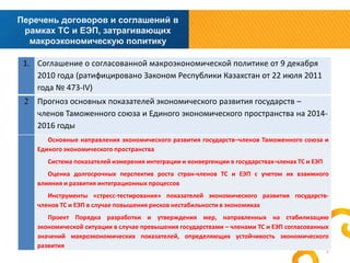 Перечень договоров и соглашений в
рамках ТС и ЕЭП, затрагивающих
макроэкономическую политику
1. Соглашение о согласованной макроэкономической политике от 9 декабря
2010 года (ратифицировано Законом Республики Казахстан от 22 июля 2011
года № 473-IV)
2

Прогноз основных показателей экономического развития государств –
членов Таможенного союза и Единого экономического пространства на 20142016 годы
Основные направления экономического развития государств–членов Таможенного союза и
Единого экономического пространства
Система показателей измерения интеграции и конвергенции в государствах-членах ТС и ЕЭП
Оценка долгосрочных перспектив роста стран-членов ТС и ЕЭП с учетом их взаимного
влияния и развития интеграционных процессов
Инструменты «стресс-тестирования» показателей экономического развития государствчленов ТС и ЕЭП в случае повышения рисков нестабильности в экономиках
Проект Порядка разработки и утверждения мер, направленных на стабилизацию
экономической ситуации в случае превышения государствами – членами ТС и ЕЭП согласованных
значений макроэкономических показателей, определяющих устойчивость экономического
развития

2

 
