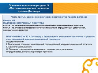 Основные положения раздела IX
«Макроэкономическая политика»
проекта Договора
Часть третья. Единое экономическое пространство проекта Договора
Раздел VIII
МАКРОЭКОНОМИЧЕСКАЯ ПОЛИТИКА
Статья 72. Основные направления согласованной макроэкономической политики
Статья 73. Основные макроэкономические показатели, определяющие устойчивость
экономического развития

ПРИЛОЖЕНИЕ № 13 к Договору о Евразийском экономическом союзе «Протокол
о согласованной макроэкономической политике»:
Общие положения

I. Реализация основных направлений согласованной макроэкономической политики
II. Компетенция Комиссии
III. Перечень показателей экономического развития, интеграционного
сотрудничества, внешних параметров прогнозов

3

 