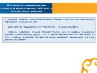 Основные макроэкономические
показатели, определяющие устойчивость
экономического развития
 годовой дефицит консолидированного бюджета сектора государственного
управления - не выше 3% ВВП;
 долг сектора государственного управления – не выше 50% ВВП;

 уровень инфляции (индекс потребительских цен) в годовом выражении
(декабрь к декабрю предыдущего года, в процентах) – не превышает более чем на
5 п.п. уровень инфляции государства-члена, имеющего наименьший значение
данного показателя.

4

 