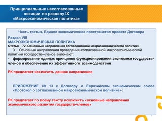 Принципиальные несогласованные
позиции по разделу IX
«Макроэкономическая политика»
Часть третья. Единое экономическое пространство проекта Договора
Раздел VIII
МАКРОЭКОНОМИЧЕСКАЯ ПОЛИТИКА
Статья

72. Основные направления согласованной макроэкономической политики

3. Основные направления проведения согласованной макроэкономической
политики государств-членов включают:
- формирование единых принципов функционирования экономики государствчленов и обеспечение их эффективного взаимодействия
РК предлагает исключить данное направление

ПРИЛОЖЕНИЕ № 13 к Договору о Евразийском экономическом союзе
«Протокол о согласованной макроэкономической политике»:
РК предлагает по всему тексту исключить «основные направления
экономического развития государств-членов»
5

 