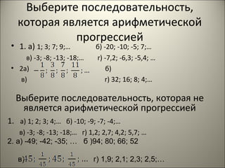 Выберите последовательность,
которая является арифметической
прогрессией

• 1. а) 1; 3; 7; 9;…

в) -3; -8; -13; -18;…
• 2а)
в)

б) -20; -10; -5; 7;…
г) -7,2; -6,3; -5,4; …
б)
г) 32; 16; 8; 4;…

Выберите последовательность, которая не
является арифметической прогрессией
1. а) 1; 2; 3; 4;… б) -10; -9; -7; -4;…
в) -3; -8; -13; -18;… г) 1,2; 2,7; 4,2; 5,7; …
2. а) -49; -42; -35; … б )94; 80; 66; 52
в)

г) 1,9; 2,1; 2,3; 2,5;…

 
