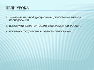 ЦЕЛИ УРОКА
1. ЗНАЧЕНИЕ НАУЧНОЙ ДИСЦИПЛИНЫ ДЕМОГРАФИИ. МЕТОДЫ
ИССЛЕДОВАНИЯ.
2. ДЕМОГРАФИЧЕСКАЯ СИТУАЦИЯ В СОВРЕМЕННОЙ РОССИИ.
3. ПОЛИТИКА ГОСУДАРСТВА В ОБЛАСТИ ДЕМОГРАФИИ.

 