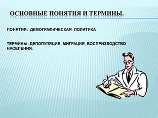 ОСНОВНЫЕ ПОНЯТИЯ И ТЕРМИНЫ.
ПОНЯТИЯ: ДЕМОГРАФИЧЕСКАЯ ПОЛИТИКА
ТЕРМИНЫ: ДЕПОПУЛЯЦИЯ, МИГРАЦИЯ, ВОСПРИЗВОДСТВО
НАСЕЛЕНИЯ.

 