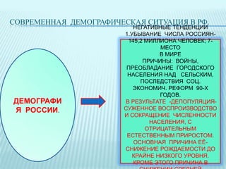 СОВРЕМЕННАЯ ДЕМОГРАФИЧЕСКАЯ СИТУАЦИЯ В РФ.

ДЕМОГРАФИ
Я РОССИИ.

НЕГАТИВНЫЕ ТЕНДЕНЦИИ
1.УБЫВАНИЕ ЧИСЛА РОССИЯН145,2 МИЛЛИОНА ЧЕЛОВЕК; 7МЕСТО
В МИРЕ
ПРИЧИНЫ: ВОЙНЫ,
ПРЕОБЛАДАНИЕ ГОРОДСКОГО
НАСЕЛЕНИЯ НАД СЕЛЬСКИМ,
ПОСЛЕДСТВИЯ СОЦ.
ЭКОНОМИЧ. РЕФОРМ 90-Х
ГОДОВ.
В РЕЗУЛЬТАТЕ -ДЕПОПУЛЯЦИЯСУЖЕННОЕ ВОСПРОИЗВОДСТВО
И СОКРАЩЕНИЕ ЧИСЛЕННОСТИ
НАСЕЛЕНИЯ, С
ОТРИЦАТЕЛЬНЫМ
ЕСТЕСТВЕННЫМ ПРИРОСТОМ.
ОСНОВНАЯ ПРИЧИНА ЕЁСНИЖЕНИЕ РОЖДАЕМОСТИ ДО
КРАЙНЕ НИЗКОГО УРОВНЯ.
КРОМЕ ЭТОГО ПРИЧИНА В

 