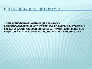 ИСПОЛЬЗОВАННАЯ ЛИТЕРАТУРА

1.ОБЩЕСТВОЗНАНИЕ: УЧЕБНИК ДЛЯ 11 КЛАССА
ОБЩЕОБРАЗОВАТЕЛЬНЫХ УЧРЕЖДЕНИЙ: ПРОФИЛЬНЫЙ УРОВЕНЬ /(
Л.Н. БОГОЛЮБОВ, А.Ю ЛАЗЕБНИКОВА, А.Т. КИНКУЛЬКИН И ДР.); ПОД
РЕДАКЦИЕЙ Л. Н. БОГОЛЮБОВА (И ДР.).- М. : ПРОСВЕЩЕНИЕ, 2008.

 