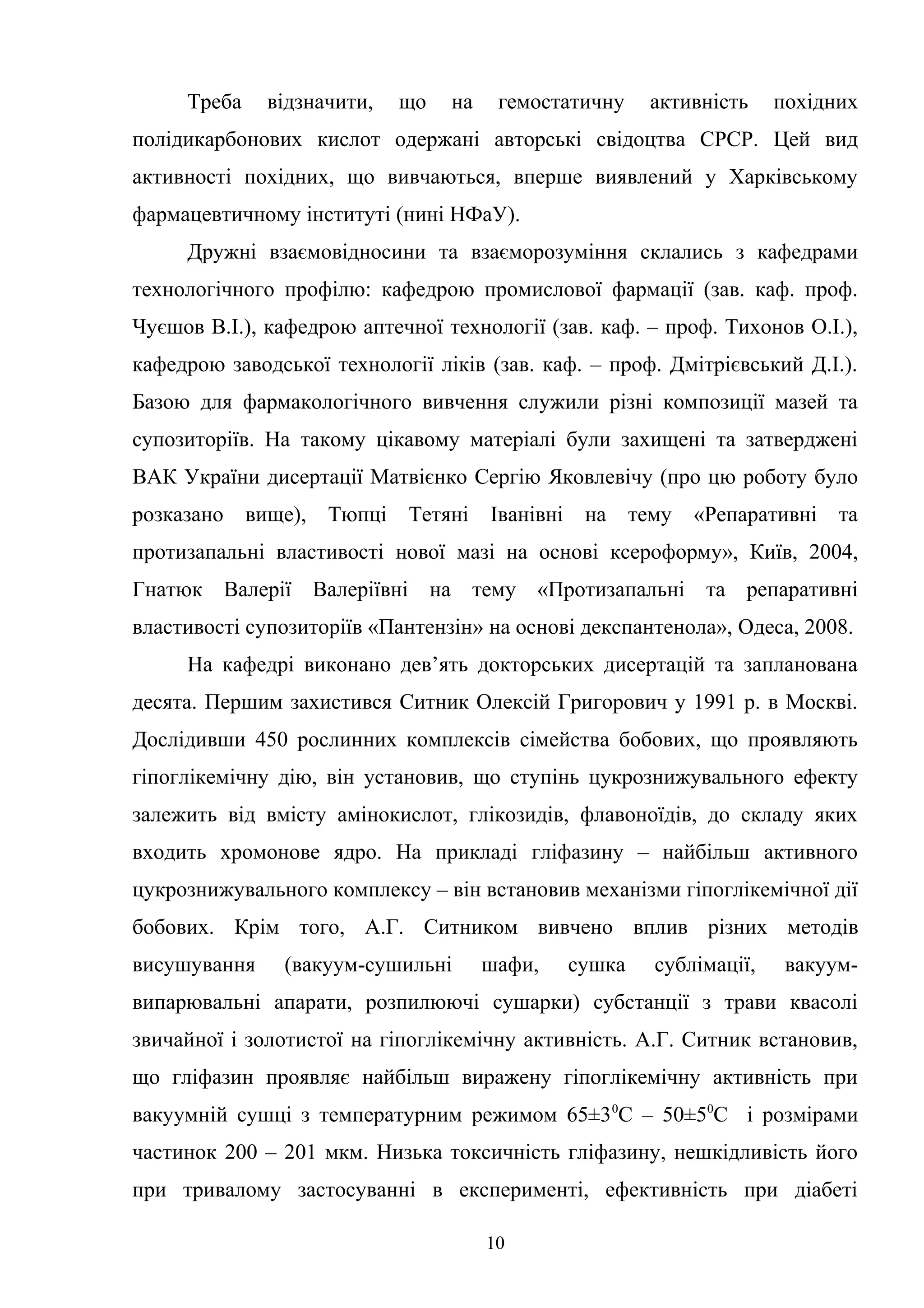 Треба

відзначити,

що

на

гемостатичну

активність

похідних

полідикарбонових кислот одержані авторські свідоцтва СРСР. Цей вид
активності похідних, що вивчаються, вперше виявлений у Харківському
фармацевтичному інституті (нині НФаУ).
Дружні взаємовідносини та взаєморозуміння склались з кафедрами
технологічного профілю: кафедрою промислової фармації (зав. каф. проф.
Чуєшов В.І.), кафедрою аптечної технології (зав. каф. – проф. Тихонов О.І.),
кафедрою заводської технології ліків (зав. каф. – проф. Дмітрієвський Д.І.).
Базою для фармакологічного вивчення служили різні композиції мазей та
супозиторіїв. На такому цікавому матеріалі були захищені та затверджені
ВАК України дисертації Матвієнко Сергію Яковлевічу (про цю роботу було
розказано

вище), Тюпці

Тетяні

Іванівні

на

тему

«Репаративні

та

протизапальні властивості нової мазі на основі ксероформу», Київ, 2004,
Гнатюк Валерії Валеріївні на тему «Протизапальні та репаративні
властивості супозиторіїв «Пантензін» на основі декспантенола», Одеса, 2008.
На кафедрі виконано дев’ять докторських дисертацій та запланована
десята. Першим захистився Ситник Олексій Григорович у 1991 р. в Москві.
Дослідивши 450 рослинних комплексів сімейства бобових, що проявляють
гіпоглікемічну дію, він установив, що ступінь цукрознижувального ефекту
залежить від вмісту амінокислот, глікозидів, флавоноїдів, до складу яких
входить хромонове ядро. На прикладі гліфазину – найбільш активного
цукрознижувального комплексу – він встановив механізми гіпоглікемічної дії
бобових. Крім того, А.Г. Ситником вивчено вплив різних методів
висушування

(вакуум-сушильні

шафи,

сушка

сублімації,

вакуум-

випарювальні апарати, розпилюючі сушарки) субстанції з трави квасолі
звичайної і золотистої на гіпоглікемічну активність. А.Г. Ситник встановив,
що гліфазин проявляє найбільш виражену гіпоглікемічну активність при
вакуумній сушці з температурним режимом 65±3 0С – 50±50С і розмірами
частинок 200 – 201 мкм. Низька токсичність гліфазину, нешкідливість його
при тривалому застосуванні в експерименті, ефективність при діабеті
10

 