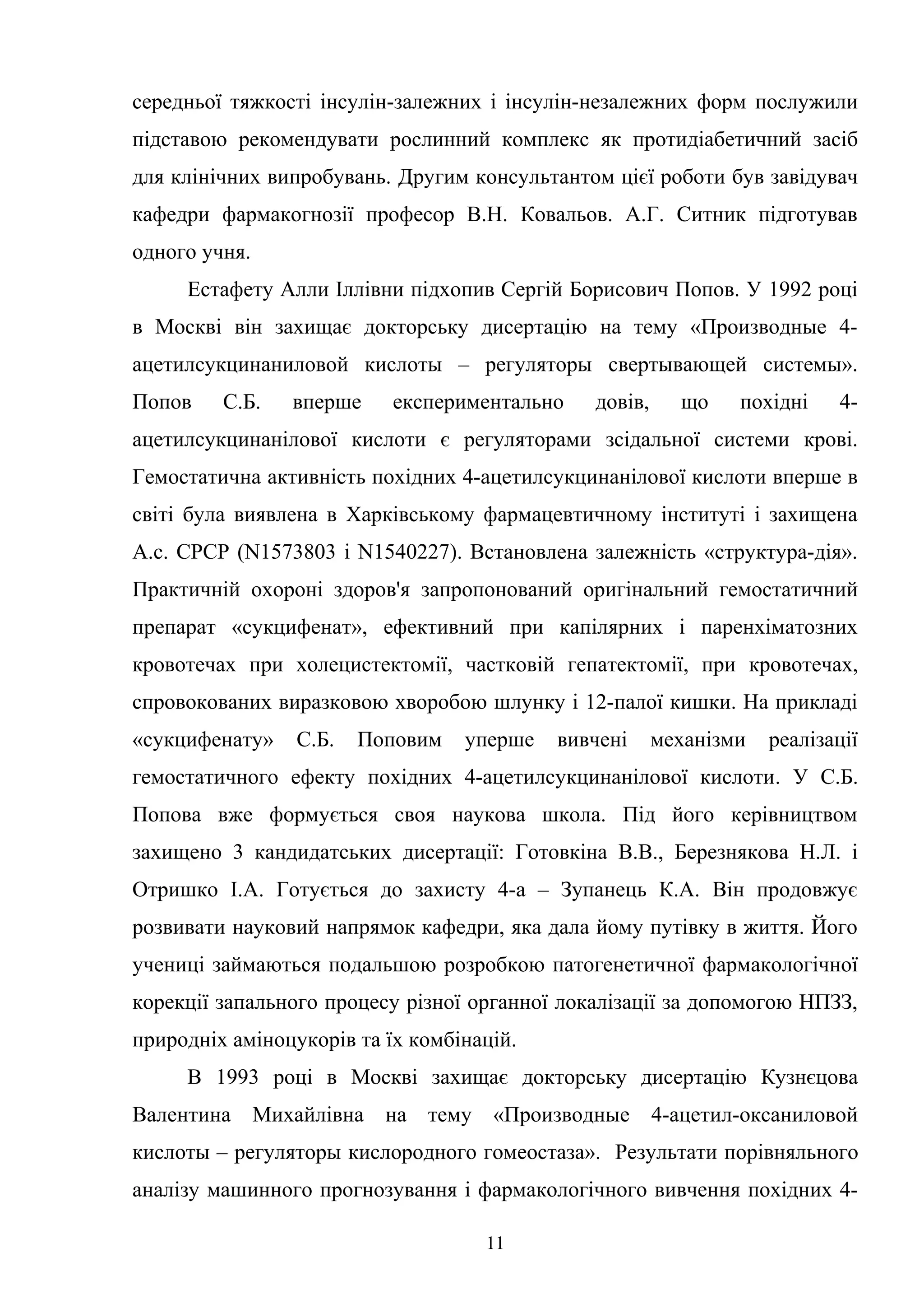 середньої тяжкості інсулін-залежних і інсулін-незалежних форм послужили
підставою рекомендувати рослинний комплекс як протидіабетичний засіб
для клінічних випробувань. Другим консультантом цієї роботи був завідувач
кафедри фармакогнозії професор В.Н. Ковальов. А.Г. Ситник підготував
одного учня.
Естафету Алли Іллівни підхопив Сергій Борисович Попов. У 1992 році
в Москві він захищає докторську дисертацію на тему «Производные 4ацетилсукцинаниловой кислоты – регуляторы свертывающей системы».
Попов

С.Б.

вперше

експериментально

довів,

що

похідні

4-

ацетилсукцинанілової кислоти є регуляторами зсідальної системи крові.
Гемостатична активність похідних 4-ацетилсукцинанілової кислоти вперше в
світі була виявлена в Харківському фармацевтичному інституті і захищена
А.с. СРСР (N1573803 і N1540227). Встановлена залежність «структура-дія».
Практичній охороні здоров'я запропонований оригінальний гемостатичний
препарат «сукцифенат», ефективний при капілярних і паренхіматозних
кровотечах при холецистектомії, частковій гепатектомії, при кровотечах,
спровокованих виразковою хворобою шлунку і 12-палої кишки. На прикладі
«сукцифенату»

С.Б.

Поповим

уперше

вивчені

механізми

реалізації

гемостатичного ефекту похідних 4-ацетилсукцинанілової кислоти. У С.Б.
Попова вже формується своя наукова школа. Під його керівництвом
захищено 3 кандидатських дисертації: Готовкіна В.В., Березнякова Н.Л. і
Отришко І.А. Готується до захисту 4-а – Зупанець К.А. Він продовжує
розвивати науковий напрямок кафедри, яка дала йому путівку в життя. Його
учениці займаються подальшою розробкою патогенетичної фармакологічної
корекції запального процесу різної органної локалізації за допомогою НПЗЗ,
природніх аміноцукорів та їх комбінацій.
В 1993 році в Москві захищає докторську дисертацію Кузнєцова
Валентина Михайлівна на тему «Производные 4-ацетил-оксаниловой
кислоты – регуляторы кислородного гомеостаза». Результати порівняльного
аналізу машинного прогнозування і фармакологічного вивчення похідних 411

 